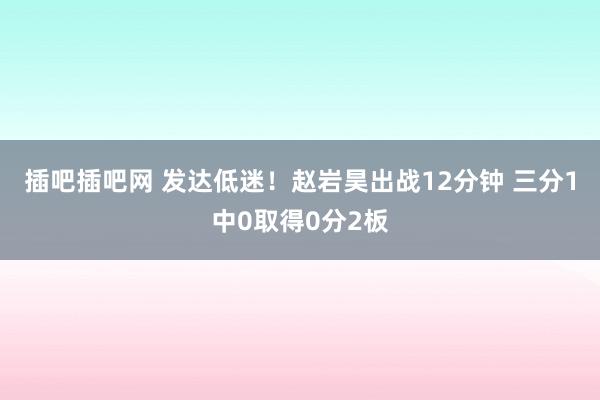 插吧插吧网 发达低迷！赵岩昊出战12分钟 三分1中0取得0分2板