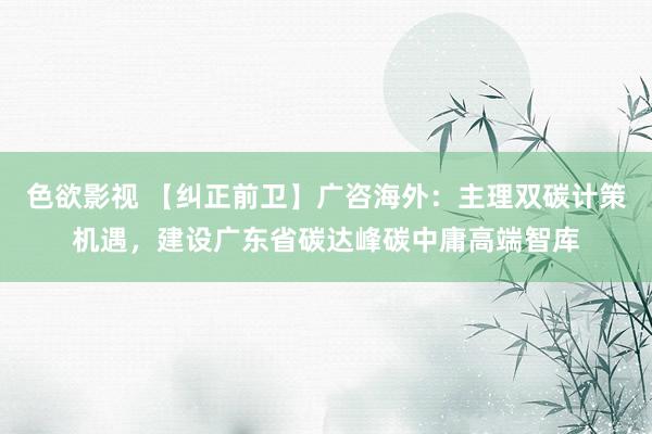 色欲影视 【纠正前卫】广咨海外：主理双碳计策机遇，建设广东省碳达峰碳中庸高端智库