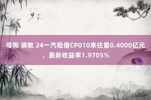 母狗 调教 24一汽租借CP010来往量0.4000亿元，最新收益率1.9705%