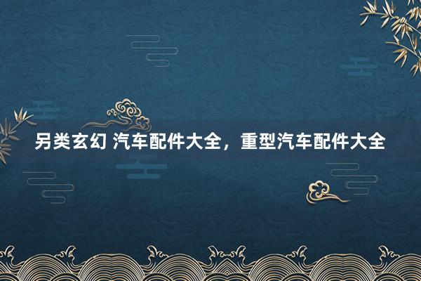 另类玄幻 汽车配件大全，重型汽车配件大全