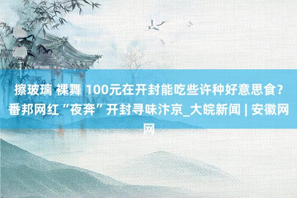 擦玻璃 裸舞 100元在开封能吃些许种好意思食？番邦网红“夜奔”开封寻味汴京_大皖新闻 | 安徽网