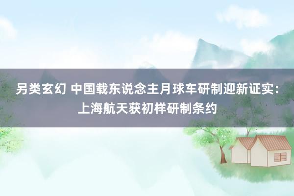 另类玄幻 中国载东说念主月球车研制迎新证实：上海航天获初样研制条约