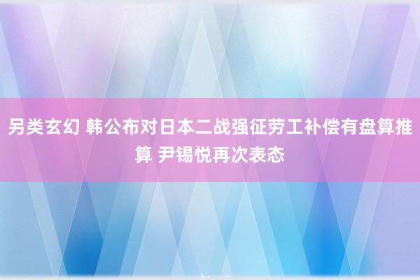 另类玄幻 韩公布对日本二战强征劳工补偿有盘算推算 尹锡悦再次表态