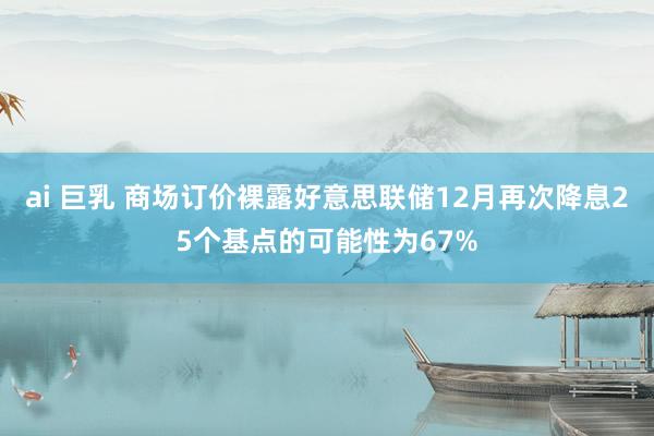 ai 巨乳 商场订价裸露好意思联储12月再次降息25个基点的可能性为67%