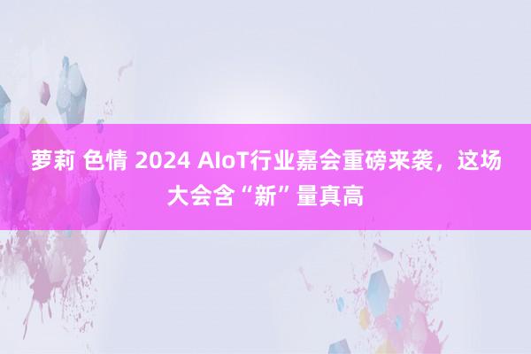 萝莉 色情 2024 AIoT行业嘉会重磅来袭，这场大会含“新”量真高