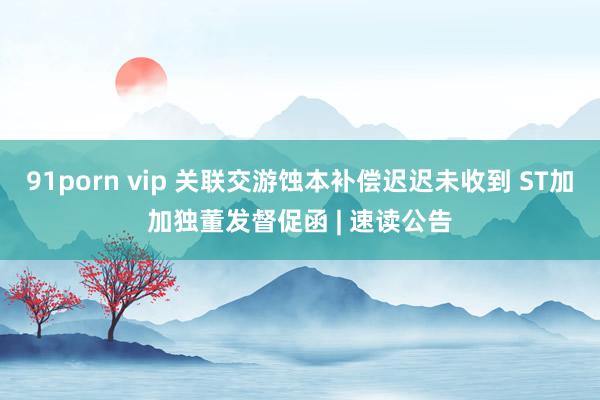 91porn vip 关联交游蚀本补偿迟迟未收到 ST加加独董发督促函 | 速读公告