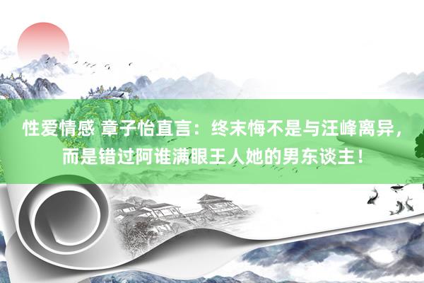 性爱情感 章子怡直言：终末悔不是与汪峰离异，而是错过阿谁满眼王人她的男东谈主！